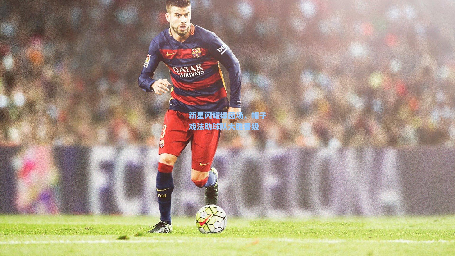 新星闪耀绿茵场,帽子戏法助球队大胜晋级