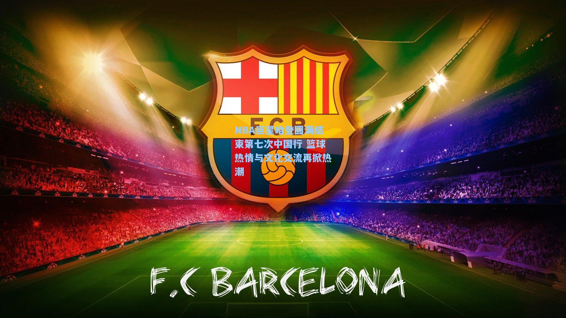 NBA巨星哈登圆满结束第七次中国行 篮球热情与文化交流再掀热潮