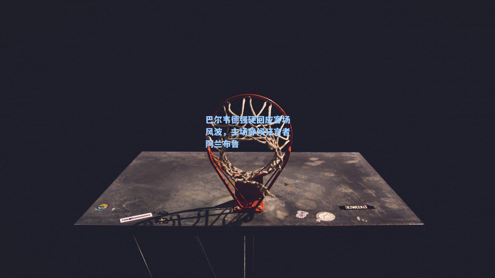 巴尔韦德强硬回应客场风波，主场静候狂言者阿兰布鲁